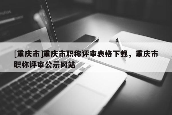 [重慶市]重慶市職稱評審表格下載，重慶市職稱評審公示網站