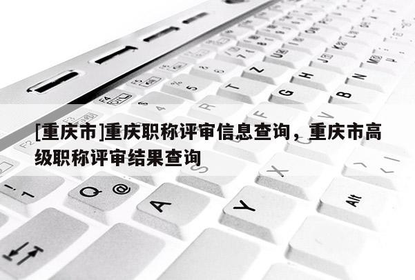 [重慶市]重慶職稱評審信息查詢，重慶市高級職稱評審結果查詢