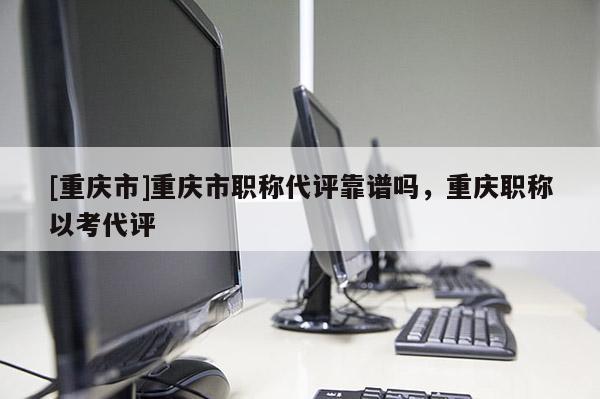 [重慶市]重慶市職稱代評靠譜嗎，重慶職稱以考代評