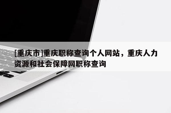 [重慶市]重慶職稱查詢個人網站，重慶人力資源和社會保障網職稱查詢