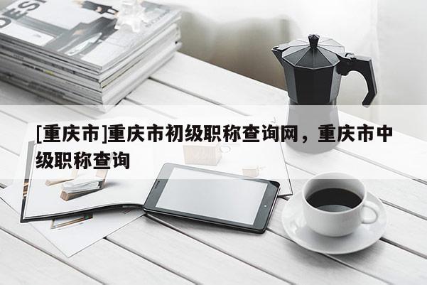 [重慶市]重慶市初級職稱查詢網，重慶市中級職稱查詢