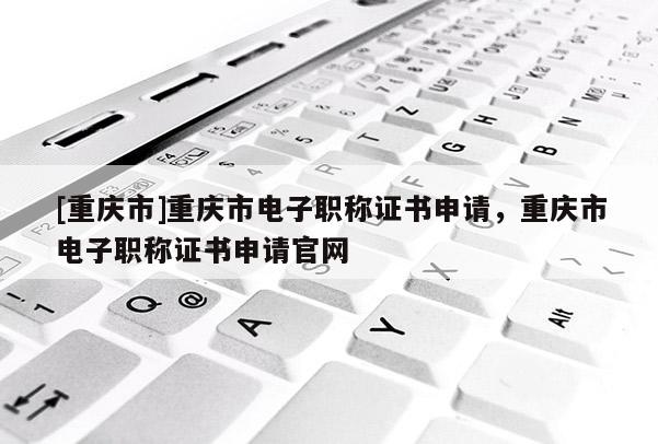 [重慶市]重慶市電子職稱證書申請，重慶市電子職稱證書申請官網