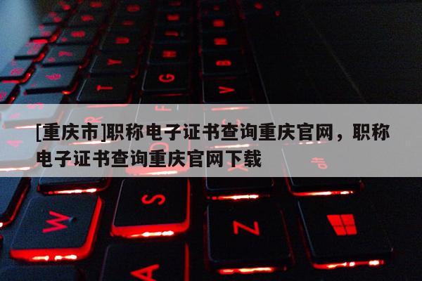 [重慶市]職稱電子證書查詢重慶官網，職稱電子證書查詢重慶官網下載
