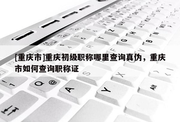 [重慶市]重慶初級職稱哪里查詢真偽，重慶市如何查詢職稱證