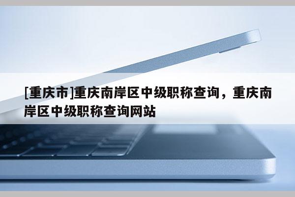 [重慶市]重慶南岸區(qū)中級(jí)職稱查詢，重慶南岸區(qū)中級(jí)職稱查詢網(wǎng)站