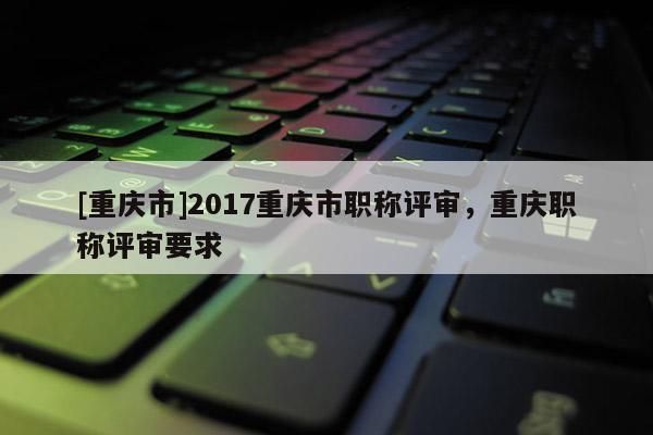 [重慶市]2017重慶市職稱評審，重慶職稱評審要求