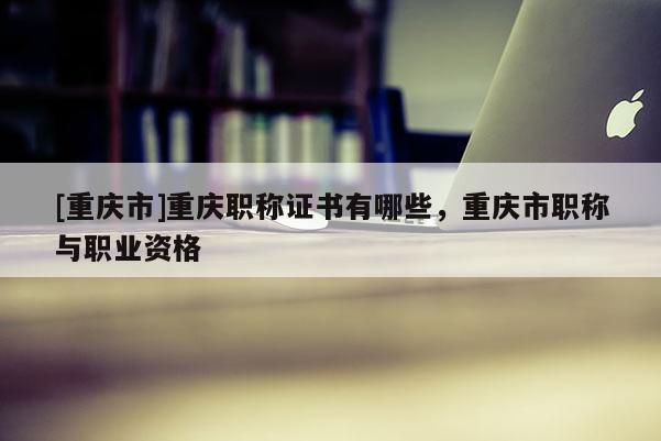 [重慶市]重慶職稱證書有哪些，重慶市職稱與職業資格
