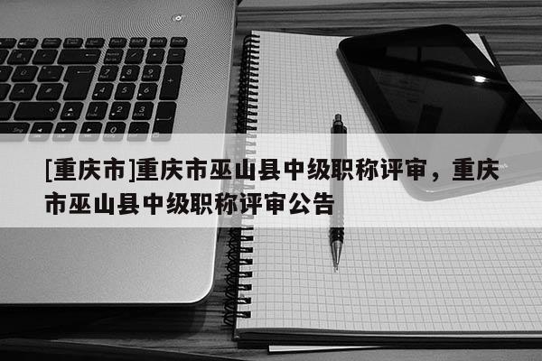 [重慶市]重慶市巫山縣中級職稱評審，重慶市巫山縣中級職稱評審公告