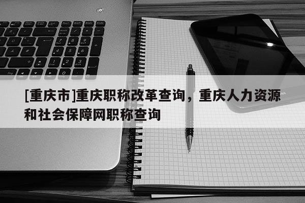 [重慶市]重慶職稱改革查詢，重慶人力資源和社會保障網職稱查詢