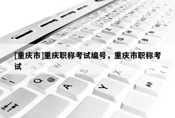 [重慶市]重慶職稱考試編號，重慶市職稱考試