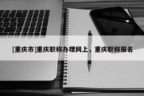 [重慶市]重慶職稱辦理網上，重慶職稱報名