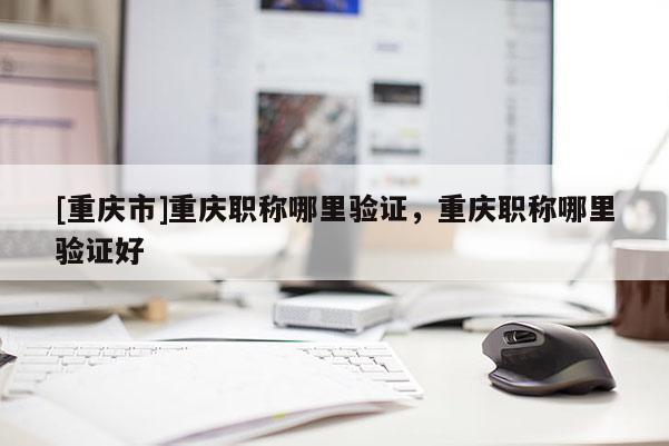 [重慶市]重慶職稱哪里驗證，重慶職稱哪里驗證好