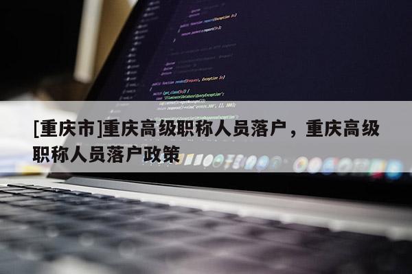 [重慶市]重慶高級職稱人員落戶，重慶高級職稱人員落戶政策