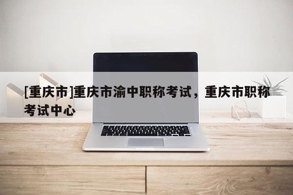 [重慶市]重慶市渝中職稱考試，重慶市職稱考試中心
