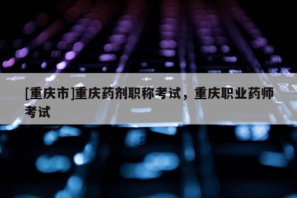 [重慶市]重慶藥劑職稱考試，重慶職業藥師考試