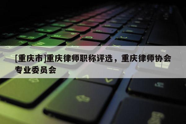 [重慶市]重慶律師職稱評選，重慶律師協會專業委員會