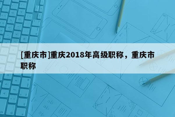 [重慶市]重慶2018年高級職稱，重慶市職稱