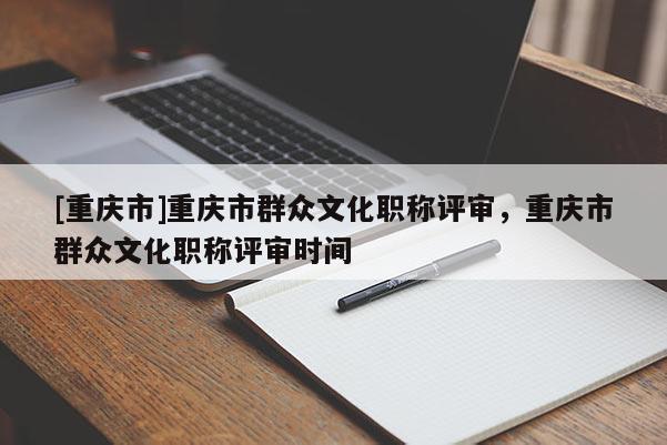 [重慶市]重慶市群眾文化職稱評審，重慶市群眾文化職稱評審時間