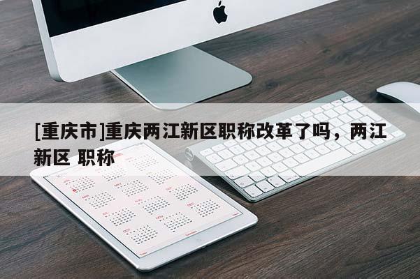 [重慶市]重慶兩江新區職稱改革了嗎，兩江新區 職稱