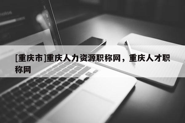 [重慶市]重慶人力資源職稱網，重慶人才職稱網
