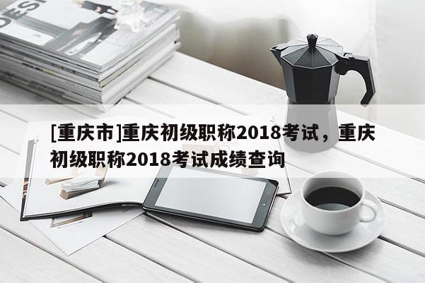 [重慶市]重慶初級職稱2018考試，重慶初級職稱2018考試成績查詢
