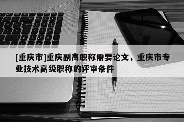 [重慶市]重慶副高職稱需要論文，重慶市專業(yè)技術(shù)高級職稱的評審條件