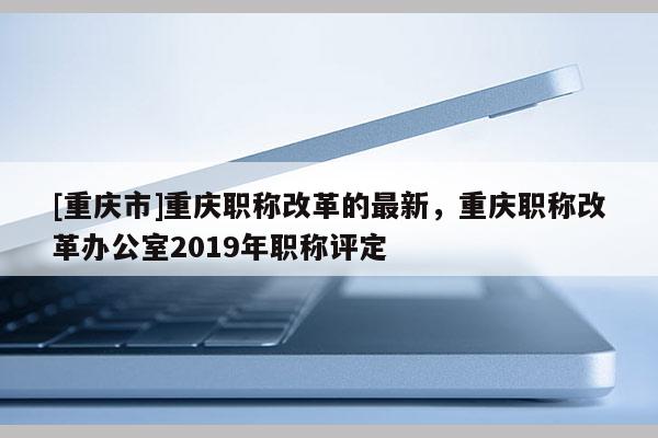 [重慶市]重慶職稱改革的最新，重慶職稱改革辦公室2019年職稱評定