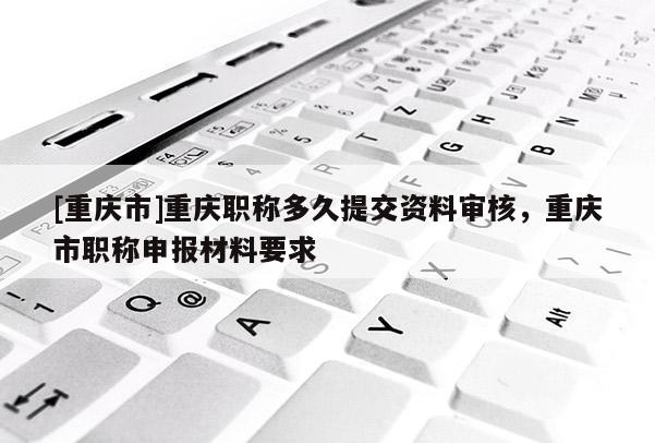 [重慶市]重慶職稱多久提交資料審核，重慶市職稱申報材料要求