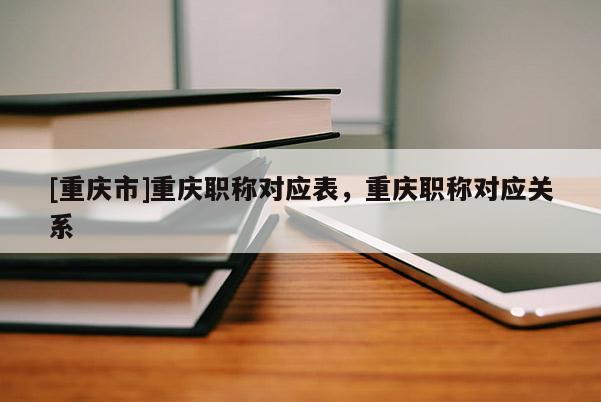 [重慶市]重慶職稱對應表，重慶職稱對應關系