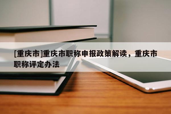 [重慶市]重慶市職稱申報政策解讀，重慶市職稱評定辦法