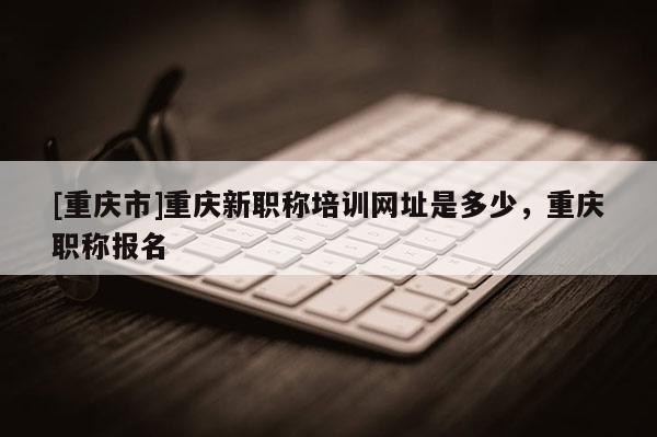 [重慶市]重慶新職稱培訓網址是多少，重慶職稱報名