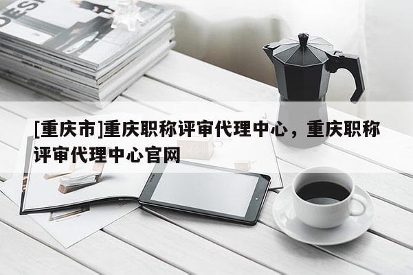 [重慶市]重慶職稱評審代理中心，重慶職稱評審代理中心官網