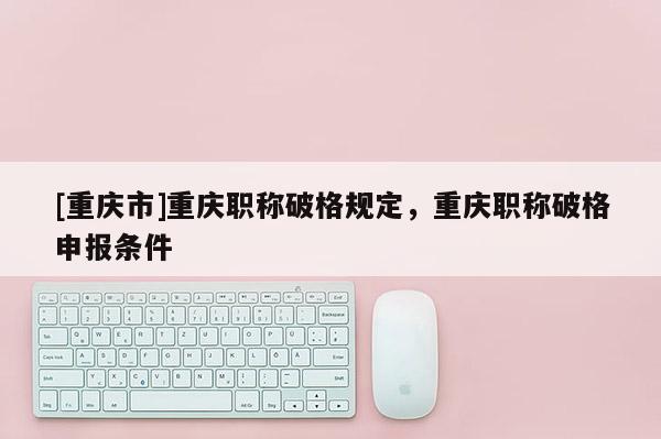 [重慶市]重慶職稱破格規定，重慶職稱破格申報條件