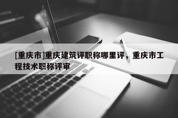 [重慶市]重慶建筑評職稱哪里評，重慶市工程技術(shù)職稱評審