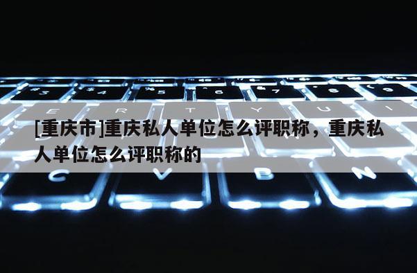 [重慶市]重慶私人單位怎么評職稱，重慶私人單位怎么評職稱的