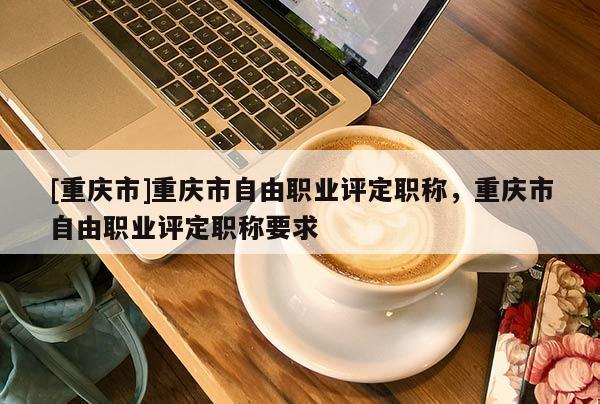 [重慶市]重慶市自由職業評定職稱，重慶市自由職業評定職稱要求
