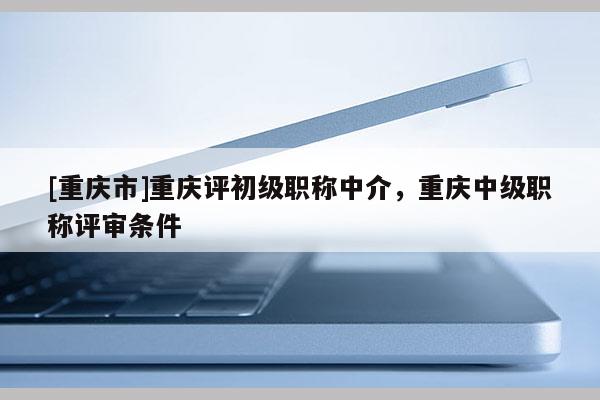 [重慶市]重慶評初級職稱中介，重慶中級職稱評審條件