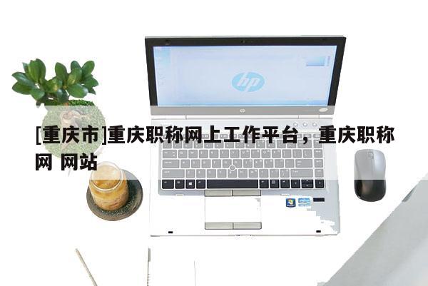 [重慶市]重慶職稱網上工作平臺，重慶職稱網 網站