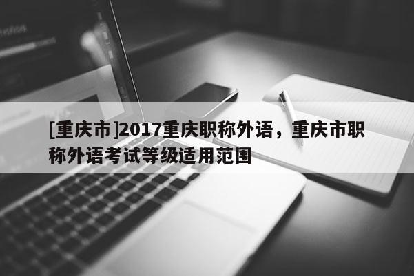 [重慶市]2017重慶職稱外語(yǔ)，重慶市職稱外語(yǔ)考試等級(jí)適用范圍