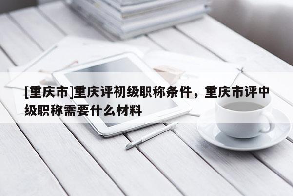 [重慶市]重慶評初級職稱條件，重慶市評中級職稱需要什么材料