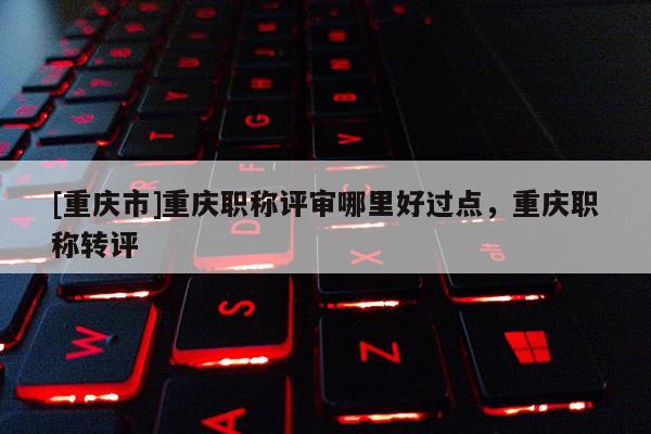 [重慶市]重慶職稱評審哪里好過點，重慶職稱轉評