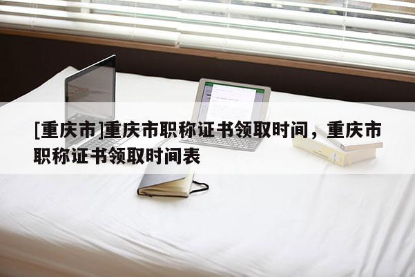 [重慶市]重慶市職稱證書領取時間，重慶市職稱證書領取時間表