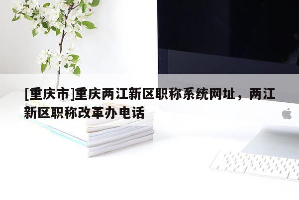 [重慶市]重慶兩江新區職稱系統網址，兩江新區職稱改革辦電話