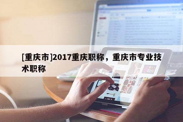 [重慶市]2017重慶職稱，重慶市專業技術職稱