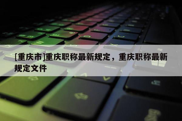 [重慶市]重慶職稱最新規(guī)定，重慶職稱最新規(guī)定文件