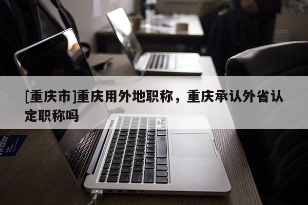 [重慶市]重慶用外地職稱，重慶承認外省認定職稱嗎