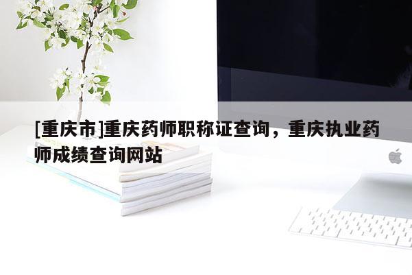 [重慶市]重慶藥師職稱證查詢，重慶執業藥師成績查詢網站