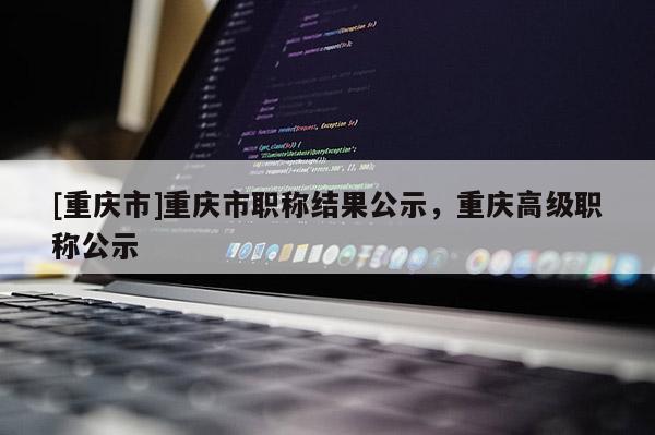 [重慶市]重慶市職稱結果公示，重慶高級職稱公示