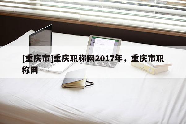 [重慶市]重慶職稱網2017年，重慶市職稱網
