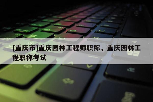 [重慶市]重慶園林工程師職稱，重慶園林工程職稱考試